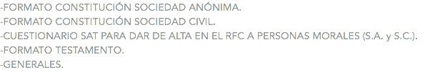 -FORMATO CONSTITUCIÓN SOCIEDAD ANÓNIMA. -FORMATO CONSTITUCIÓN SOCIEDAD CIVIL. -CUESTIONARIO SAT PARA DAR DE ALTA EN EL RFC A PERSONAS MORALES (S.A. y S.C.). -FORMATO TESTAMENTO. -GENERALES.